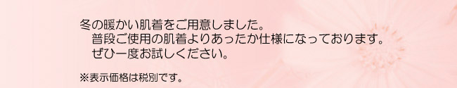 冬の暖かい肌着をご用意しました。普段ご使用の肌着よりあったか仕様になっております。ぜひ一度お試しください。　※表示価格は税別です。